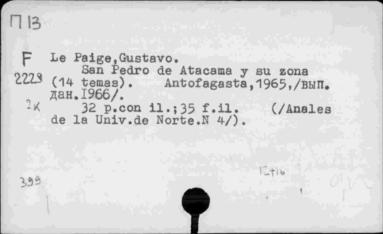 ﻿П ß
F Le Paige,Gustavo.
San Pedro de Atacama y su zona ćć.<L3 (14 temas).	Antofagasta,1965,/ВЫП.
дан.1966/.
'-К	32 P.con il.;35 f.il. (/Anales
de la Univ.de Norte.N 4/).
